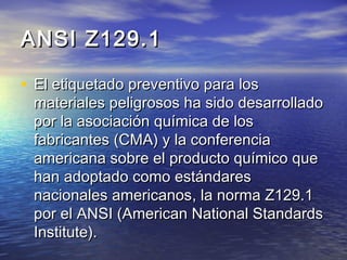 ANSI Z129.1ANSI Z129.1
• El etiquetado preventivo para losEl etiquetado preventivo para los
materiales peligrosos ha sido desarrolladomateriales peligrosos ha sido desarrollado
por la asociación química de lospor la asociación química de los
fabricantes (CMA) y la conferenciafabricantes (CMA) y la conferencia
americana sobre el producto químico queamericana sobre el producto químico que
hanhan adoptado como estándaresadoptado como estándares
nacionales americanosnacionales americanos, la norma, la norma Z129.1Z129.1
por elpor el ANSI (ANSI (American National StandardsAmerican National Standards
Institute).Institute).
 
