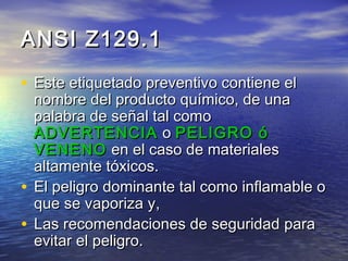 ANSI Z129.1ANSI Z129.1
• Este etiquetado preventivo contiene elEste etiquetado preventivo contiene el
nombre del producto químico, de unanombre del producto químico, de una
palabra de señal tal comopalabra de señal tal como
ADVERTENCIAADVERTENCIA oo PELIGRO óPELIGRO ó
VENENOVENENO en el caso de materialesen el caso de materiales
altamente tóxicos.altamente tóxicos.
• EEl peligro dominante tal como inflamable ol peligro dominante tal como inflamable o
queque se vaporiza yse vaporiza y,,
• LLasas recomendarecomendaciones deciones de seguridadseguridad parapara
evitar el peligro.evitar el peligro.
 