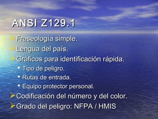 ANSI Z129.1ANSI Z129.1
Fraseología simple.Fraseología simple.
Lengua del país.Lengua del país.
Gráficos para identificación rápida.Gráficos para identificación rápida.
 Tipo de peligro.Tipo de peligro.
 Rutas de entrada.Rutas de entrada.
 Equipo protector personal.Equipo protector personal.
Codificación del número y del color.Codificación del número y del color.
Grado del peligro: NFPA / HMISGrado del peligro: NFPA / HMIS
 