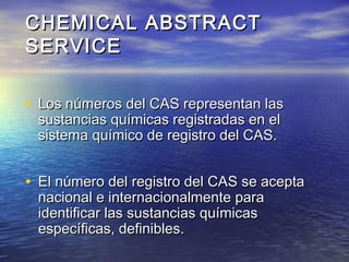 CHEMICAL ABSTRACTCHEMICAL ABSTRACT
SERVICESERVICE
• Los números del CAS representan lasLos números del CAS representan las
sustancias químicas registradas en elsustancias químicas registradas en el
sistema químico de registro del CAS.sistema químico de registro del CAS.
• El número del registro del CAS se aceptaEl número del registro del CAS se acepta
nacional e internacionalmente paranacional e internacionalmente para
identificar las sustancias químicasidentificar las sustancias químicas
específicas, definibles.específicas, definibles.
 