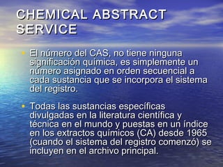 • El número del CAS, no tiene ningunaEl número del CAS, no tiene ninguna
significación química, es simplemente unsignificación química, es simplemente un
número asignado en orden secuencial anúmero asignado en orden secuencial a
cada sustancia que se incorpora el sistemacada sustancia que se incorpora el sistema
del registro.del registro.
• Todas las sustancias específicasTodas las sustancias específicas
divulgadas en la literatura científica ydivulgadas en la literatura científica y
técnica en el mundo y puestas en un índicetécnica en el mundo y puestas en un índice
en los extractos químicos (CA) desde 1965en los extractos químicos (CA) desde 1965
(cuando el sistema del registro comenzó) se(cuando el sistema del registro comenzó) se
incluyen en el archivo principal.incluyen en el archivo principal.
CHEMICAL ABSTRACTCHEMICAL ABSTRACT
SERVICESERVICE
 