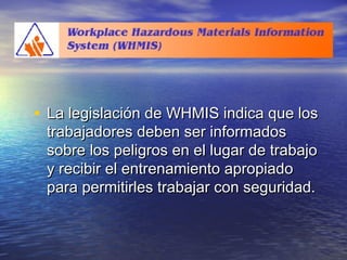 WHMISWHMIS
• La legislación de WHMIS indica que losLa legislación de WHMIS indica que los
trabajadores deben ser informadostrabajadores deben ser informados
sobre los peligros en el lugar de trabajosobre los peligros en el lugar de trabajo
y recibir el entrenamiento apropiadoy recibir el entrenamiento apropiado
para permitirles trabajar con seguridad.para permitirles trabajar con seguridad.
 
