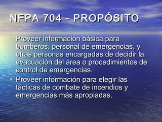NFPA 704 - PROPÓSITONFPA 704 - PROPÓSITO
• Proveer información básica paraProveer información básica para
bomberos, personal de emergencias, ybomberos, personal de emergencias, y
otras personas encargadas de decidir laotras personas encargadas de decidir la
evacuación del área o procedimientos deevacuación del área o procedimientos de
control de emergencias.control de emergencias.
• Proveer información para elegir lasProveer información para elegir las
tácticas de combate de incendios ytácticas de combate de incendios y
emergencias más apropiadas.emergencias más apropiadas.
 