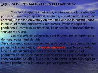 ¿QUÉ SON LOS MATERIALES PELIGROSOS?
Son todas aquellas materias, sustancias o elementos que,
por su volumen o peligrosidad, implican, que al quedar fuera de
control, un riesgo elevado y cierto, más allá de lo normal, para
la salud, el medio ambiente y los bienes. Estos riesgos se
producen durante su extracción, fabricación, almacenamiento,
transporte y uso.
Los materiales peligrosos constituyen parte importante
de nuestra calidad de vida.
Sin embargo, cuando quedan fuera de control, pueden poner en
peligro a las personas, al medio ambiente y a la propiedad.
Una de las razones que hace especialmente complejo el
problema de manejar materiales peligrosos es que existe una
gran cantidad de ellos. Día a día, la moderna tecnología agrega
nuevos productos a la lista en que ya figuran miles.
 