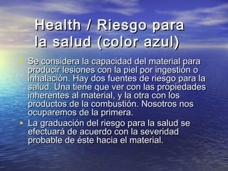 Health / Riesgo paraHealth / Riesgo para
la salud (color azul)la salud (color azul)
• Se considera la capacidad del material paraSe considera la capacidad del material para
producir lesiones con la piel por ingestión oproducir lesiones con la piel por ingestión o
inhalación. Hay dos fuentes de riesgo para lainhalación. Hay dos fuentes de riesgo para la
salud. Una tiene que ver con las propiedadessalud. Una tiene que ver con las propiedades
inherentes al material, y la otra con losinherentes al material, y la otra con los
productos de la combustión. Nosotros nosproductos de la combustión. Nosotros nos
ocuparemos de la primera.ocuparemos de la primera.
• La graduación del riesgo para la salud seLa graduación del riesgo para la salud se
efectuará de acuerdo con la severidadefectuará de acuerdo con la severidad
probable de éste hacia el material.probable de éste hacia el material.
 