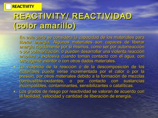 REACTIVITY/ REACTIVIDADREACTIVITY/ REACTIVIDAD
(color amarillo)(color amarillo)
• En esta parte se considera la capacidad de los materiales paraEn esta parte se considera la capacidad de los materiales para
liberar energía. Algunos materiales son capaces de liberarliberar energía. Algunos materiales son capaces de liberar
energía rápidamente por sí mismos, como ser por autorreacciónenergía rápidamente por sí mismos, como ser por autorreacción
o por polimerización, o pueden desarrollar una violenta reaccióno por polimerización, o pueden desarrollar una violenta reacción
eruptiva o explosiva cuando toman contacto con el agua, coneruptiva o explosiva cuando toman contacto con el agua, con
otro agente extintor o con otros dados materiales.otro agente extintor o con otros dados materiales.
• La violencia de la reacción o de la descomposición de losLa violencia de la reacción o de la descomposición de los
materiales puede verse incrementada por el calor o por lamateriales puede verse incrementada por el calor o por la
presión, por otros materiales debido a la formación de mezclaspresión, por otros materiales debido a la formación de mezclas
combustible-oxidantes, o por contacto con sustanciascombustible-oxidantes, o por contacto con sustancias
incompatibles, contaminantes, sensibilizantes o catalíticas.incompatibles, contaminantes, sensibilizantes o catalíticas.
• Los grados de riesgo por reactividad se valoran de acuerdo conLos grados de riesgo por reactividad se valoran de acuerdo con
la facilidad, velocidad y cantidad de liberación de energía.la facilidad, velocidad y cantidad de liberación de energía.
 