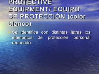 PROTECTIVEPROTECTIVE
EQUIPMENT/ EQUIPOEQUIPMENT/ EQUIPO
DE PROTECCIÓN (colorDE PROTECCIÓN (color
blanco)blanco)
• Se identifica con distintas letras losSe identifica con distintas letras los
elementos de protección personalelementos de protección personal
requerido.requerido.
 