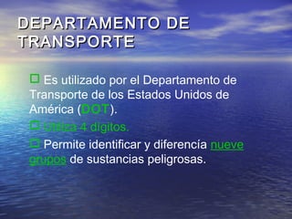 DEPARTAMENTO DEDEPARTAMENTO DE
TRANSPORTETRANSPORTE
 Es utilizado por el Departamento de
Transporte de los Estados Unidos de
América (DOT).
 Utiliza 4 dígitos.
 Permite identificar y diferencía nueve
grupos de sustancias peligrosas.
 