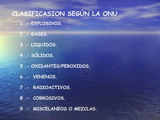 1 .- EXPLOSIVOS.
2 .- GASES.
3 .- LIQUIDOS.
4 .- SÓLIDOS.
5 .- OXIDANTES/PEROXIDOS.
6 .- VENENOS.
7 .- RADIOACTIVOS.
8 .- CORROSIVOS.
9 .- MISCELANEOS O MEZCLAS.
CLASIFICASION SEGÚN LA ONU
 
