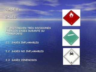 CLASE 2CLASE 2
GASESGASES
SE DISTINGUEN TRES DIVISIONESSE DISTINGUEN TRES DIVISIONES
PARA LOS GASES DURANTE SUPARA LOS GASES DURANTE SU
TRANSPORTE:TRANSPORTE:
2.1 GASES INFLAMABLES2.1 GASES INFLAMABLES
2.2 GASES NO INFLAMABLES2.2 GASES NO INFLAMABLES
2.3 GASES VENENOSOS2.3 GASES VENENOSOS
 