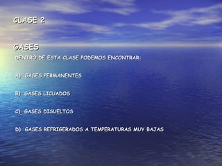 DENTRO DE ESTA CLASE PODEMOS ENCONTRAR:DENTRO DE ESTA CLASE PODEMOS ENCONTRAR:
A) GASES PERMANENTESA) GASES PERMANENTES
B) GASES LICUADOSB) GASES LICUADOS
C) GASES DISUELTOSC) GASES DISUELTOS
D) GASES REFRIGERADOS A TEMPERATURAS MUY BAJASD) GASES REFRIGERADOS A TEMPERATURAS MUY BAJAS
CLASE 2CLASE 2
GASESGASES
 
