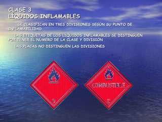 CLASE 3CLASE 3
LÍQUIDOS INFLAMABLESLÍQUIDOS INFLAMABLES
SE CLASIFICAN EN TRES DIVISIONES SEGÚN SU PUNTO DESE CLASIFICAN EN TRES DIVISIONES SEGÚN SU PUNTO DE
INFLAMABILIDADINFLAMABILIDAD
LAS ETIQUETAS DE LOS LÍQUIDOS INFLAMABLES SE DISTINGUENLAS ETIQUETAS DE LOS LÍQUIDOS INFLAMABLES SE DISTINGUEN
POR TENER EL NÚMERO DE LA CLASE Y DIVISIÓNPOR TENER EL NÚMERO DE LA CLASE Y DIVISIÓN
LAS PLACAS NO DISTINGUEN LAS DIVISIONESLAS PLACAS NO DISTINGUEN LAS DIVISIONES
 