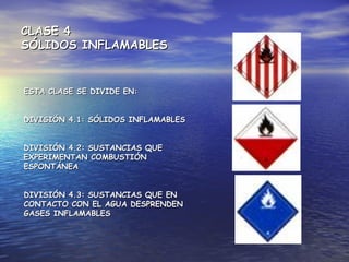 CLASE 4CLASE 4
SÓLIDOS INFLAMABLESSÓLIDOS INFLAMABLES
ESTA CLASE SE DIVIDE EN:ESTA CLASE SE DIVIDE EN:
DIVISIÓN 4.1: SÓLIDOS INFLAMABLESDIVISIÓN 4.1: SÓLIDOS INFLAMABLES
DIVISIÓN 4.2: SUSTANCIAS QUEDIVISIÓN 4.2: SUSTANCIAS QUE
EXPERIMENTAN COMBUSTIÓNEXPERIMENTAN COMBUSTIÓN
ESPONTÁNEAESPONTÁNEA
DIVISIÓN 4.3: SUSTANCIAS QUE ENDIVISIÓN 4.3: SUSTANCIAS QUE EN
CONTACTO CON EL AGUA DESPRENDENCONTACTO CON EL AGUA DESPRENDEN
GASES INFLAMABLESGASES INFLAMABLES
 