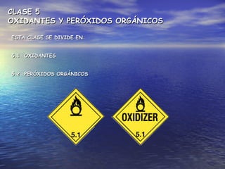 CLASE 5CLASE 5
OXIDANTES Y PERÓXIDOS ORGÁNICOSOXIDANTES Y PERÓXIDOS ORGÁNICOS
ESTA CLASE SE DIVIDE EN:ESTA CLASE SE DIVIDE EN:
5.1 OXIDANTES5.1 OXIDANTES
5.2 PERÓXIDOS ORGÁNICOS5.2 PERÓXIDOS ORGÁNICOS
 