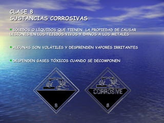 CLASE 8CLASE 8
SUSTANCIAS CORROSIVASSUSTANCIAS CORROSIVAS
SÓLIDOS O LÍQUIDOS QUE TIENEN LA PROPIEDAD DE CAUSARSÓLIDOS O LÍQUIDOS QUE TIENEN LA PROPIEDAD DE CAUSAR
LESIONES EN LOS TEJIDOS VIVOS Y DAÑOS A LOS METALESLESIONES EN LOS TEJIDOS VIVOS Y DAÑOS A LOS METALES
ALGUNAS SON VOLÁTILES Y DESPRENDEN VAPORES IRRITANTESALGUNAS SON VOLÁTILES Y DESPRENDEN VAPORES IRRITANTES
DESPENDEN GASES TÓXICOS CUANDO SE DECOMPONENDESPENDEN GASES TÓXICOS CUANDO SE DECOMPONEN
 