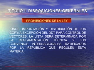•USOS, IMPORTACIÓN Y DISTRIBUCIÓN DE LOS
COP’s A EXCEPCIÓN DEL DDT PARA CONTROL DE
VECTORES. LA LISTA SERÁ DETERMINADA POR
LA REGLAMENTACIÓN TÉCNICA Y LOS
CONVENIOS INTERNACIONALES RATIFICADOS
POR LA REPÚBLICA QUE REGULEN ESTA
MATERIA.
PROHIBICIONES DE LA LEY
TÍTULO I. DISPOSICIONES GENERALESTÍTULO I. DISPOSICIONES GENERALES
 
