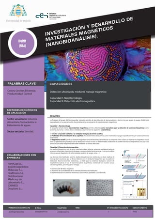 INVESTIGACIÓN Y DESARROLLO DE 
MATERIALES MAGNÉTICOS 
(NANOBIOANÁLISIS). IDeMM 
RESUMEN 
(NBA) 
La nalidad del grupo NBA es desarrollar métodos sencillos de identicación de biomarcadores y, dentro de este grupo, el equipo IDeMM está 
especializado en la caracterización, funcionalización y sensorización de nanomateriales magnéticos. 
Capacidad 1. Nanotecnología. 
El pequeño tamaño de los nanomateriales magnéticos permite utilizarlos como marcadores para la detección de sustancias bioquímicas como 
proteínas, bacterias o células. Esto es debido a que presentan las siguientes características: 
1) Tamaño comparable o inferior a las entidades biológicas de interés analítico. 
2) Posibilidad de funcionalización de su supercie. Tras tratamientos bioquímicos, estos materiales se pegan especícamente a la sustancia deseada 
o de interés. 
3) Magnetismo on/o. Cuando un material magnético tiene dimensiones nanométricas se comporta como si fuera un material no magnético, lo que 
evita su aglomeración y facilita su uso en disolución, incluso in vivo. En determinadas condiciones es posible reactivar su magnetismo, en cuyo caso 
producen una señal magnética detectable mediante un sensor adecuado. 
Costes; Gestión; Eciencia; 
Productividad; Control 
Sector secundario: Industria 
alimentaria, farmacéutica o 
tratamiento de aguas. 
Sector terciario: Sanidad. 
CAPACIDADES 
Detección ultrarrápida mediante marcaje magnético 
Capacidad 1. Nanotecnología. 
Capacidad 2. Detección electromagnética. 
PALABRAS CLAVE 
SECTORES ECONÓMICOS 
DE APLICACIÓN 
Capacidad 2. Detección electromagnética. 
Los análisis bioquímicos son de gran importancia para detectar sustancias patógenas tanto en 
procesos industriales (tratamiento de aguas o residuos, industria alimentaria…) como en análisis 
clínicos para el diagnóstico de enfermedades (análisis de sangre, orina…). 
Las técnicas más habituales para los análisis bioquímicos son indirectas, es decir, implican el 
marcaje de la sustancia que se desea detectar con un producto bioquímico que sí puede ser 
detectado (uorescencentes, radiactivos,…). Dado que los sistemas biológicos carecen de 
magnetismo natural, el uso de nanomarcadores magnéticos, combinado con nuestro sensor 
electromagnético, presenta varias ventajas: 
1) Disminución de falsos negativos. 
2) Aumento de la sensibilidad de los métodos de detección habituales. 
3) Implementación en sistemas electrónicos automáticos, portables y user-friendly. 
COLABORACIONES CON 
EMPRESAS 
NanoGap S.L. 
Biozell Diagnóstico 
Molecular S.L. 
Healthsens S.L. 
Distribuciones 
Médicas y de 
Laboratorio S.L. 
(DISMED) 
DropSens S.L. 
E-MAIL 
joseagd@uniovi.es 
WEB 
TELÉFONO Nº INTEGRANTES GRUPO 
DEPARTAMENTO 
+34 985 18 24 10 7 
PERSONA DE CONTACTO 
José Ángel García Díaz Física 
