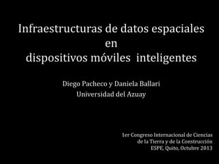 Infraestructuras de datos espaciales
en
dispositivos móviles inteligentes
Diego Pacheco y Daniela Ballari
Universidad del Azuay

1er Congreso Internacional de Ciencias
de la Tierra y de la Construcción
ESPE, Quito, Octubre 2013

 