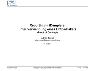 Seite 1 von 15iDempiere Deutschland Konferenz 2014Adnan Touati
Reporting in iDempiere
unter Verwendung eines Office-Pakets
-Proof of Concept-
Adnan Touati
adnan.touati@evenos-consulting.de
07.03.2014
 