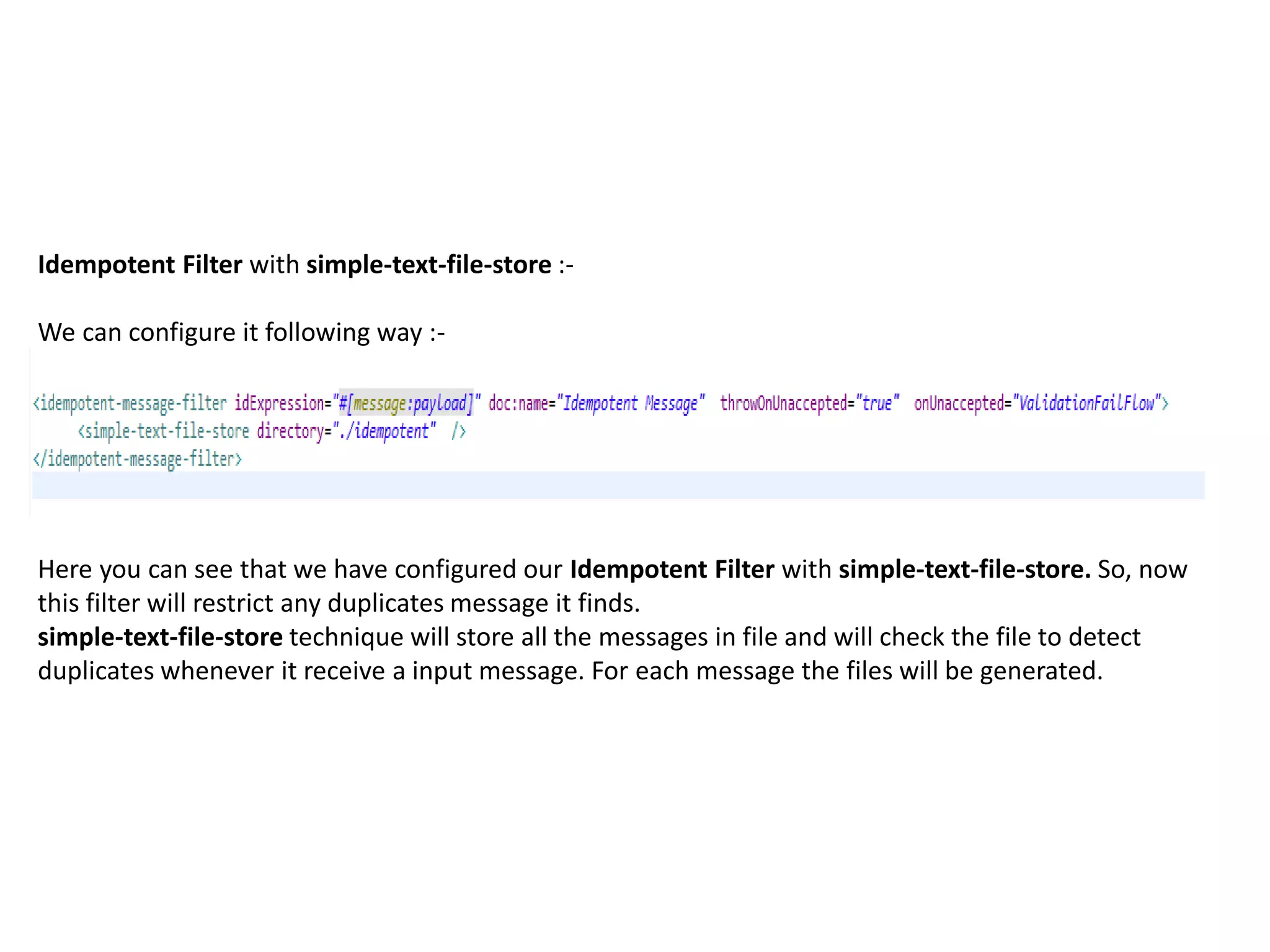Idempotent Filter with simple-text-file-store :-
We can configure it following way :-
Here you can see that we have configured our Idempotent Filter with simple-text-file-store. So, now
this filter will restrict any duplicates message it finds.
simple-text-file-store technique will store all the messages in file and will check the file to detect
duplicates whenever it receive a input message. For each message the files will be generated.
 