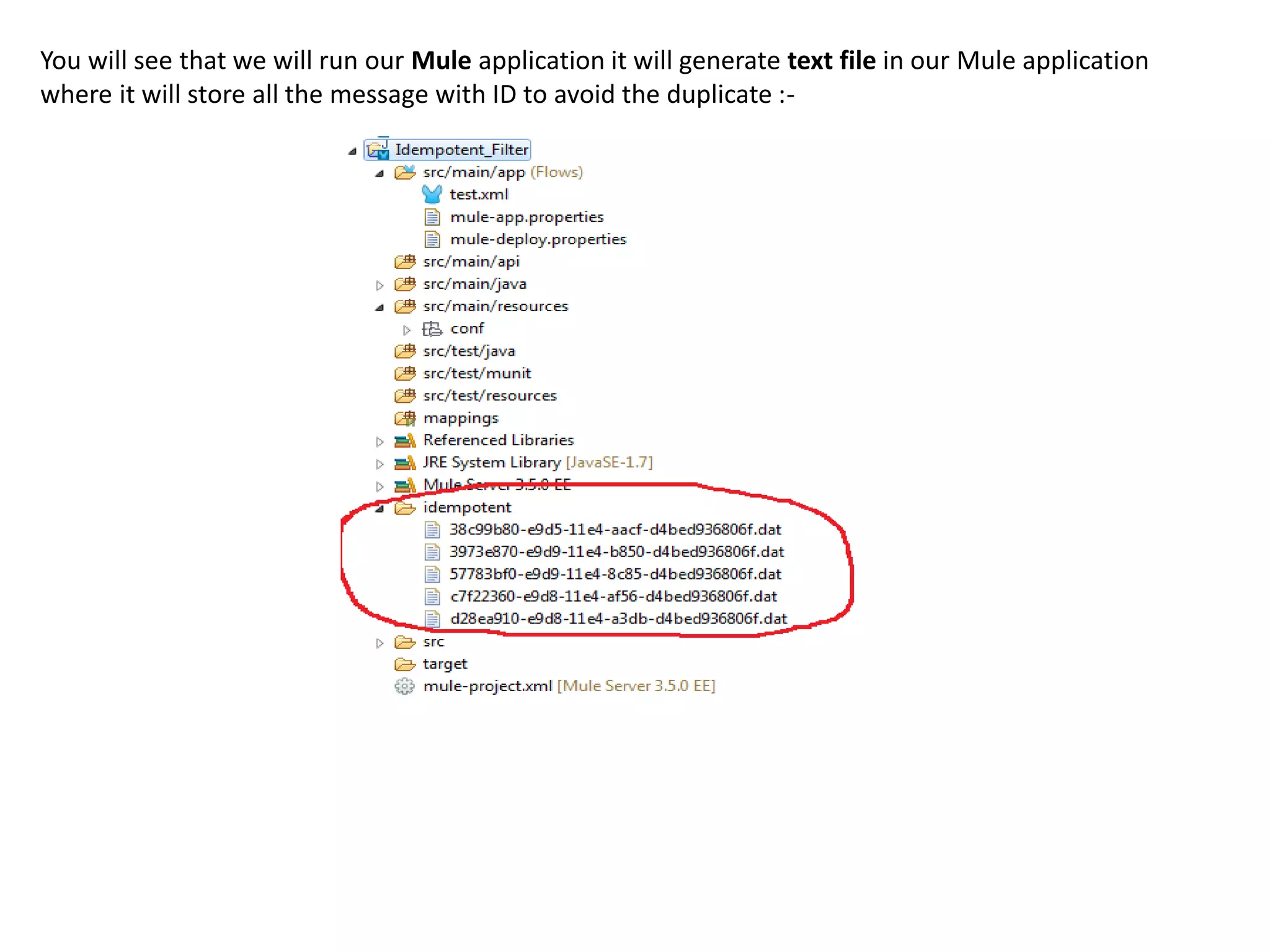 You will see that we will run our Mule application it will generate text file in our Mule application
where it will store all the message with ID to avoid the duplicate :-
 