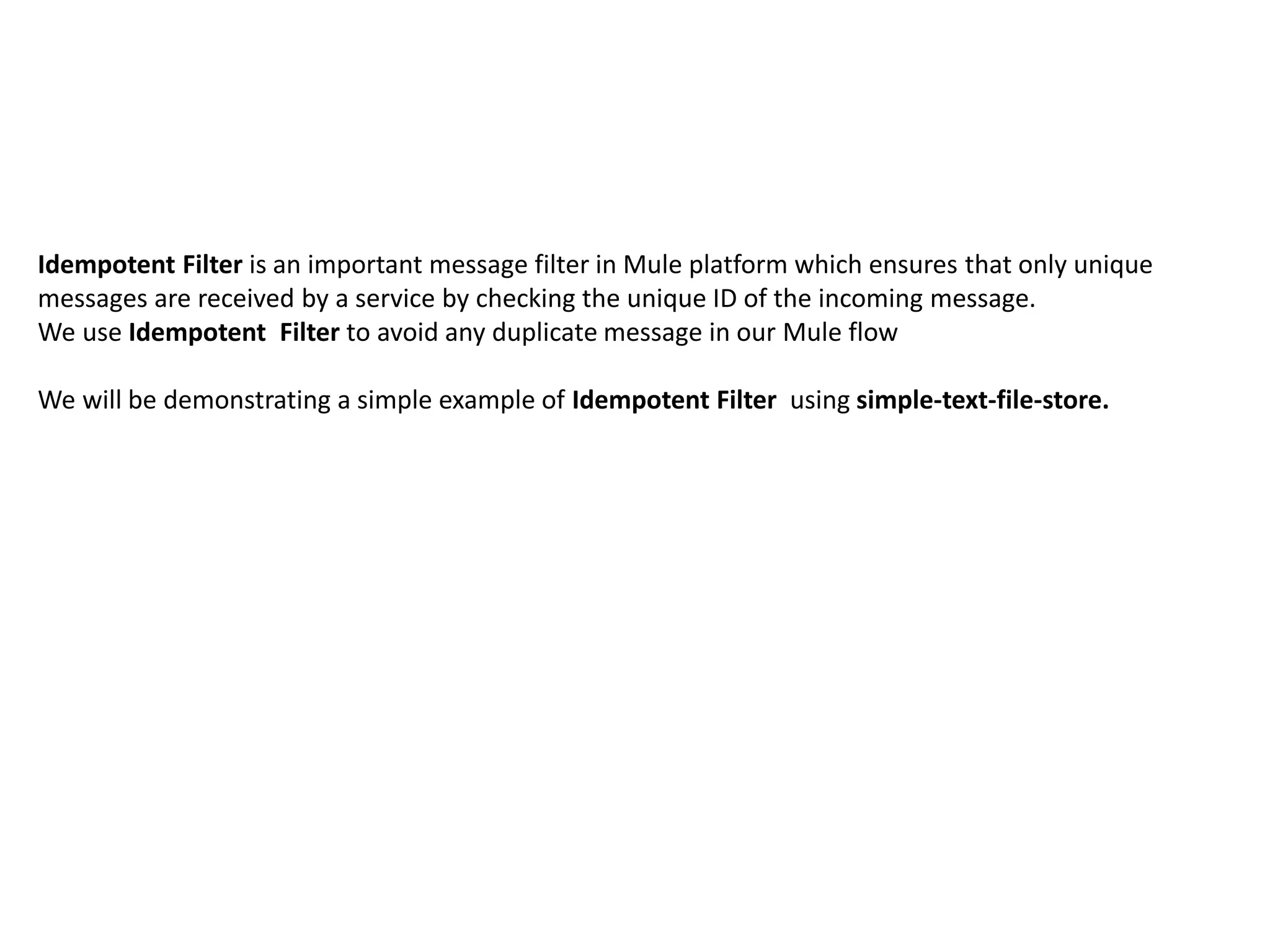 Idempotent Filter is an important message filter in Mule platform which ensures that only unique
messages are received by a service by checking the unique ID of the incoming message.
We use Idempotent Filter to avoid any duplicate message in our Mule flow
We will be demonstrating a simple example of Idempotent Filter using simple-text-file-store.
 