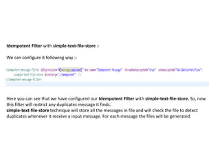 Idempotent Filter with simple-text-file-store :-
We can configure it following way :-
Here you can see that we have configured our Idempotent Filter with simple-text-file-store. So, now
this filter will restrict any duplicates message it finds.
simple-text-file-store technique will store all the messages in file and will check the file to detect
duplicates whenever it receive a input message. For each message the files will be generated.
 