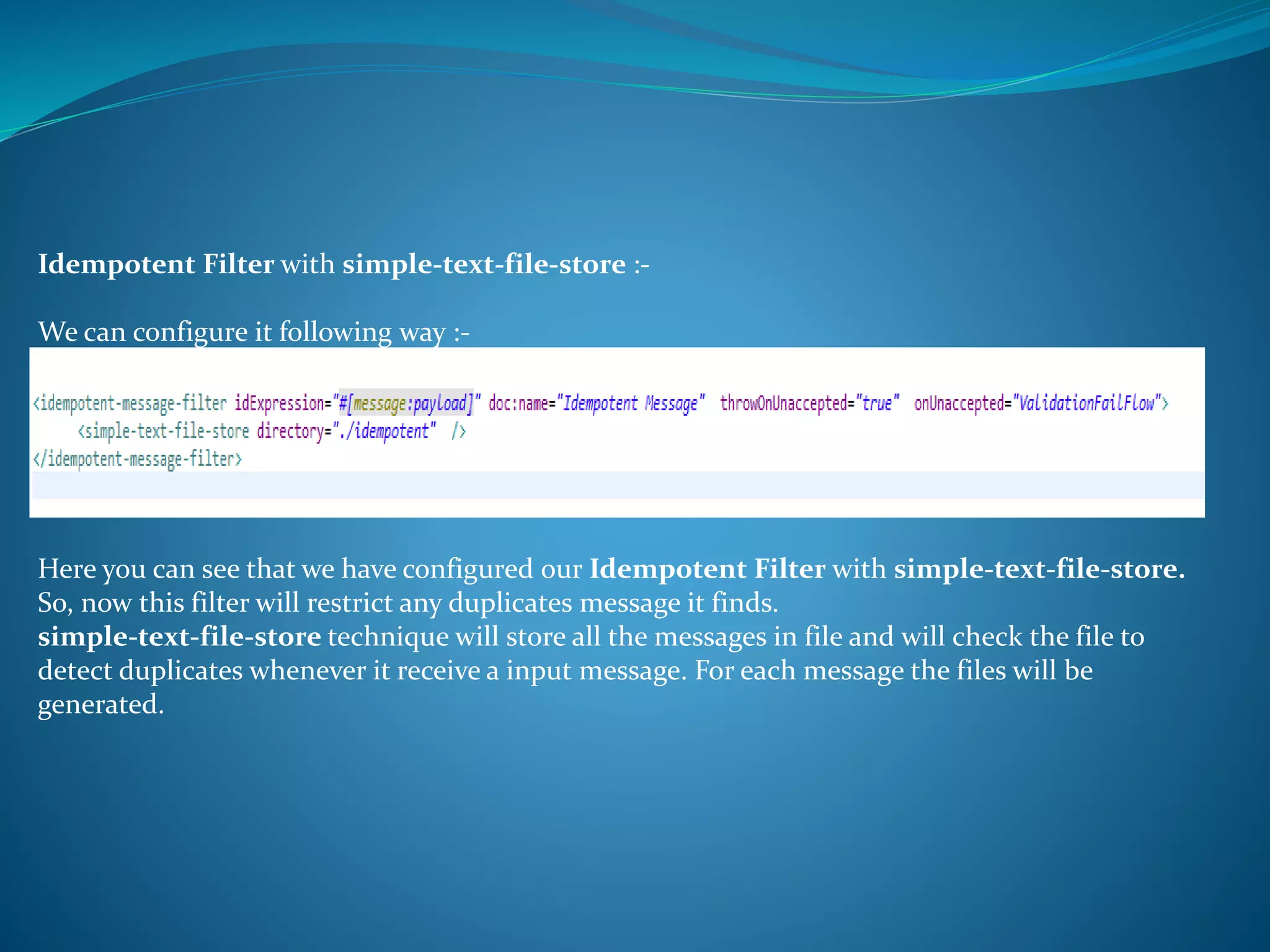 Idempotent Filter with simple-text-file-store :-
We can configure it following way :-
Here you can see that we have configured our Idempotent Filter with simple-text-file-store.
So, now this filter will restrict any duplicates message it finds.
simple-text-file-store technique will store all the messages in file and will check the file to
detect duplicates whenever it receive a input message. For each message the files will be
generated.
 