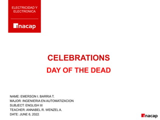CELEBRATIONS
ELECTRICIDAD Y
ELECTRONICA
DAY OF THE DEAD
NAME: EMERSON I. BARRIA T.
MAJOR: INGENIERIA EN AUTOMATIZACION
SUBJECT: ENGLISH III
TEACHER: ANNABEL R. WENZEL A.
DATE: JUNE 6, 2022
 