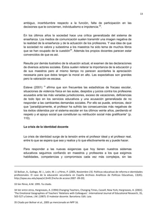 13
ambiguo, incertidumbre respecto a la función, falta de participación en las
decisiones que le conciernen, individualismo e impotencia.33
.
En los últimos años la sociedad hace una crítica generalizada del sistema de
enseñanza. Los medios de comunicación suelen transmitir una imagen negativa de
la realidad de la enseñanza y de la actuación de los profesores. Y esa idea de que
la sociedad no valora y subestima a los maestros ha sido tema de muchos libros
que se han ocupado de la cuestión34
. Además los propios docentes parecen estar
convencidos de que es así.
Resulta por demás ilustrativo de la situación actual, el examen de las declaraciones
de diversos actores sociales. Éstos suelen reiterar la importancia de la educación y
de sus maestros pero al mismo tiempo no parecen acordarles la apreciación
necesaria para que éstos tengan la moral en alto. Las expectativas son grandes
pero la valoración es escasa.
Esteve (2001) 35
afirma que son frecuentes las estadísticas de fracaso escolar,
situaciones de violencia física en las aulas, despidos y juicios contra los profesores
acusados ante las más variadas jurisdicciones, exceso de vacaciones, deficiencias
de todo tipo en los servicios educativos y una acusación generalizada de no
responder a las cambiantes demandas sociales. Por ello se puede, entonces, decir
que ―paradójicamente, el profesor ha sufrido las consecuencias más negativas de
los éxitos obtenidos por el sistema escolar en los últimos veinte años, perdiendo el
respeto y el apoyo social que constituían su retribución social más gratificante‖ (p.
110).
La crisis de la identidad docente
La crisis de identidad surge de la tensión entre el profesor ideal y el profesor real,
entre lo que se espera que sea y realice y lo que efectivamente es y puede hacer.
Para responder a las nuevas exigencias que hoy tienen nuestros sistemas
educativos seguimos confiando en maestros y profesores a los que exigimos
habilidades, competencias y compromisos cada vez más complejos, sin las
32 Bolívar, A., Gallego, M. J., León, M. J. y Pérez, P. (2005, Noviembre 23). Políticas educativas de reforma e identidades
profesionales: El caso de la educación secundaria en España Archivos Analíticos de Políticas Educativas, 13(45).
http://epaa.asu.edu/epaa/v13n45 [Fecha de acceso:2007 -09-20].
33 Ver Pérez, A.M. 1995. Ya citado.
34 Ver entre otros, Hargreaves, A. (1994) Changing Teachers, Changing Times, Cassell, New York; Hargreaves, A. (2002).
‘The Emotional Geographies of Teachers' Relations with Colleagues’. International Journal of Educational Research, 35,
503-527 y Esteve, J.M. (1987): El malestar docente. Barcelona: Edit. Laia.
35 Citado por Bolívar et al., 2005 ya mencionado en NPP 16.
 