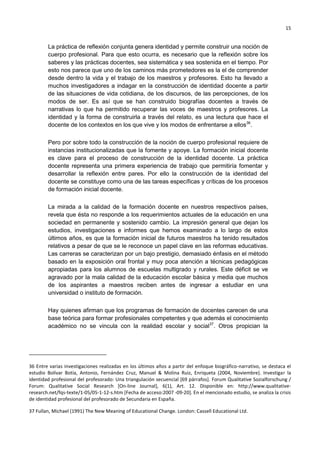 15
La práctica de reflexión conjunta genera identidad y permite construir una noción de
cuerpo profesional. Para que esto ocurra, es necesario que la reflexión sobre los
saberes y las prácticas docentes, sea sistemática y sea sostenida en el tiempo. Por
esto nos parece que uno de los caminos más prometedores es la el de comprender
desde dentro la vida y el trabajo de los maestros y profesores. Esto ha llevado a
muchos investigadores a indagar en la construcción de identidad docente a partir
de las situaciones de vida cotidiana, de los discursos, de las percepciones, de los
modos de ser. Es así que se han construido biografías docentes a través de
narrativas lo que ha permitido recuperar las voces de maestros y profesores. La
identidad y la forma de construirla a través del relato, es una lectura que hace el
docente de los contextos en los que vive y los modos de enfrentarse a ellos36
.
Pero por sobre todo la construcción de la noción de cuerpo profesional requiere de
instancias institucionalizadas que la fomente y apoye. La formación inicial docente
es clave para el proceso de construcción de la identidad docente. La práctica
docente representa una primera experiencia de trabajo que permitiría fomentar y
desarrollar la reflexión entre pares. Por ello la construcción de la identidad del
docente se constituye como una de las tareas específicas y críticas de los procesos
de formación inicial docente.
La mirada a la calidad de la formación docente en nuestros respectivos países,
revela que ésta no responde a los requerimientos actuales de la educación en una
sociedad en permanente y sostenido cambio. La impresión general que dejan los
estudios, investigaciones e informes que hemos examinado a lo largo de estos
últimos años, es que la formación inicial de futuros maestros ha tenido resultados
relativos a pesar de que se le reconoce un papel clave en las reformas educativas.
Las carreras se caracterizan por un bajo prestigio, demasiado énfasis en el método
basado en la exposición oral frontal y muy poca atención a técnicas pedagógicas
apropiadas para los alumnos de escuelas multigrado y rurales. Este déficit se ve
agravado por la mala calidad de la educación escolar básica y media que muchos
de los aspirantes a maestros reciben antes de ingresar a estudiar en una
universidad o instituto de formación.
Hay quienes afirman que los programas de formación de docentes carecen de una
base teórica para formar profesionales competentes y que además el conocimiento
académico no se vincula con la realidad escolar y social37
. Otros propician la
36 Entre varias investigaciones realizadas en los últimos años a partir del enfoque biográfico-narrativo, se destaca el
estudio Bolívar Botía, Antonio, Fernández Cruz, Manuel & Molina Ruiz, Enriqueta (2004, Noviembre). Investigar la
identidad profesional del profesorado: Una triangulación secuencial [69 párrafos]. Forum Qualitative Sozialforschung /
Forum: Qualitative Social Research [On-line Journal], 6(1), Art. 12. Disponible en: http://www.qualitative-
research.net/fqs-texte/1-05/05-1-12-s.htm [Fecha de acceso:2007 -09-20]. En el mencionado estudio, se analiza la crisis
de identidad profesional del profesorado de Secundaria en España.
37 Fullan, Michael (1991) The New Meaning of Educational Change. London: Cassell Educational Ltd.
 