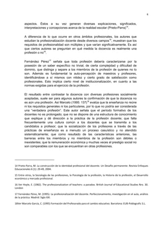 6
aspectos. Éstos a su vez generan diversas explicaciones, significados,
interpretaciones y concepciones acerca de la realidad escolar (Prieto-Parra)14
.
A diferencia de lo que ocurre en otros ámbitos profesionales, los autores que
estudian la profesionalización docente desde diversos campos15
, muestran que los
requisitos de profesionalidad son múltiples y que varían significativamente. Es así
que ciertos autores se preguntan en qué medida la docencia es realmente una
profesión o no16
.
Fernández Pérez17
señala que toda profesión debería caracterizarse por la
posesión de un saber específico no trivial, de cierta complejidad y dificultad de
dominio, que distinga y separe a los miembros de la profesión de quienes no lo
son. Además es fundamental la auto-percepción de maestros y profesores,
identificándose a sí mismos con nitidez y cierto grado de satisfacción como
profesionales. Esto implica cierto nivel de institucionalización, en cuanto a las
normas exigidas para el ejercicio de la profesión.
El resultado entre contrastar la docencia con diversas profesiones socialmente
aceptadas, suele ser para algunos autores la confirmación de que la docencia no
es aún una profesión. Así Marcelo (1995: 137)18
evalúa que la enseñanza no reúne
ni los requisitos generales ni los particulares, por lo que no podría ser considerada
una ―verdadera profesión‖. Este autor señala que el período formativo de los
docentes no es prolongado; que no se dispone de una estructura de conocimiento
que explique y dé dirección a la práctica de la profesión docente; que falta
frecuentemente una cultura común a los docentes que se transmita a los
candidatos a profesor; que la socialización de los profesores a través de las
prácticas de enseñanza es a menudo un proceso casuístico y no atendido
sistemáticamente; que como resultado de las características anteriores, las
barreras entre los miembros y no miembros de la profesión son débiles o
inexistentes; que la remuneración económica y muchas veces el prestigio social no
son comparables con los que se encuentran en otras profesiones.
14 Prieto-Parra, M. La construcción de la identidad profesional del docente. Un Desafío permanente. Revista Enfoques
Educacionales 6 (1): 29-49, 2004.
15 Entre otros, la Sociología de las profesiones, la Psicología de la profesión, la Historia de la profesión, el Desarrollo
económico y mercado profesional.
16 Ver Hoyle, E. (1982). The professionalization of teachers: a paradox. British Journal of Educational Studies Nro. 30.
London
17 Fernández Pérez, M. (1995). La profesionalización del docente. Perfeccionamiento, investigación en el aula, análisis
de la práctica. Madrid: Siglo XXI.
18Ver Marcelo García, C. (1995) Formación del Profesorado para el cambio educativo. Barcelona: EUB-Poblagrafic S.L.
 