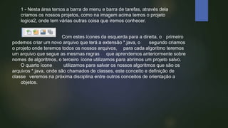 1 - Nesta área temos a barra de menu e barra de tarefas, através dela
criamos os nossos projetos, como na imagem acima temos o projeto
logica2, onde tem várias outras coisa que iremos conhecer.
Com estes ícones da esquerda para a direita, o primeiro
podemos criar um novo arquivo que terá a extensão *.java, o segundo criamos
o projeto onde teremos todos os nossos arquivos, para cada algoritmo teremos
um arquivo que segue as mesmas regras que aprendemos anteriormente sobre
nomes de algoritmos, o terceiro ícone utilizamos para abrimos um projeto salvo.
O quarto ícone utilizamos para salvar os nossos algoritmos que são os
arquivos *.java, onde são chamados de classes, este conceito e definição de
classe veremos na próxima disciplina entre outros conceitos de orientação a
objetos.
 