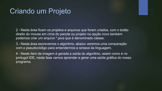 Criando um Projeto
2 - Nesta área ficam os projetos e arquivos que foram criados, com o botão
direito do mouse em cima do pacote ou projeto na opção novo também
podemos criar um arquivo *.java que é denominado classe.
3 - Nesta área escrevemos o algoritmo, abaixo veremos uma comparação
com o pseudocódigo para entendermos a sintaxe da linguagem.
4 - Neste item da imagem é gerada a saída do algoritmo, assim como é no
portugol IDE, nesta fase vamos aprender a gerar uma saída gráfica do nosso
programa.
 