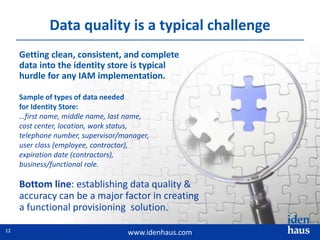 www.idenhaus.com
Getting clean, consistent, and complete
data into the identity store is typical
hurdle for any IAM implementation.
Bottom line: establishing data quality &
accuracy can be a major factor in creating
a functional provisioning solution.
Sample of types of data needed
for Identity Store:
…first name, middle name, last name,
cost center, location, work status,
telephone number, supervisor/manager,
user class (employee, contractor),
expiration date (contractors),
business/functional role.
Data quality is a typical challenge
12
 