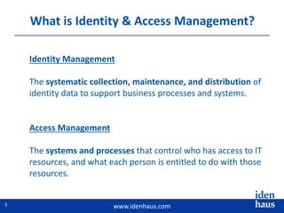 www.idenhaus.com
What is Identity & Access Management?
Access Management
The systems and processes that control who has access to IT
resources, and what each person is entitled to do with those
resources.
Identity Management
The systematic collection, maintenance, and distribution of
identity data to support business processes and systems.
3
 