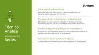 Introdução à análise técnica
Aprenda as premissas que orientam a análise técnica e conheça os
fundamentos da negociação de tendências.
Compreendendo Indicadores em Análise Técnica
Identifique os vários tipos de indicadores técnicos, incluindo
tendência, impulso, volume, volatilidade e suporte e resistência.
Técnico
Análise
Seminário on-line
Series
Identificando padrões gráficos com análise técnica
Use gráficos e aprenda padrões gráficos por meio de exemplos específicos de
padrões importantes em gráficos de barras e velas.
Gerenciando Riscos com Análise Técnica
Gerencie seu risco comercial com vários métodos de confirmação.
1
 