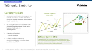 CORRETAGEM:ANÁLISE TÉCNICA
Triângulo: Simétrico
Características: Triângulo Simétrico
(separação)
• Delimitado por uma linha de tendência superior com
inclinação descendente e uma linha de tendência
inferior com inclinação ascendente. Cada limite é uma
linha de tendência reta
Retorno
Saia
• Os preços devem tocar cada limite pelo
menos duas vezes. Muitas fugas falsas.
Sucesso moderado em
desempenho
Linha alvo
Entrada
Berço
Preço
• Coisas a considerar:
- Confirmar um intervalo
Calcular o preço alvo:
• A melhor ocorrência pode ser um
rompimento ascendente – acima da média
para todos os padrões*
Pegue a altura do pico mais alto do padrão até a depressão mais
baixa do padrão. Em seguida, adicione-o (para rompimentos de alta)
ao preço de rompimento ou subtraia-o (para rompimentos de baixa)
do preço de rompimento para gerar um preço-alvo.
23
* Fonte:Análise Técnica: o Recurso Completo para Técnicos do Mercado Financeiro, 2eEd.
 
