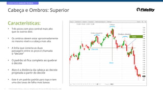 CORRETAGEM:ANÁLISE TÉCNICA
Cabeça e Ombros: Superior
Características: Cabeça
• Três picos com pico central mais alto
que os outros dois Ombro esquerdo
Ombro direito
Saia
• Os ombros devem estar aproximadamente
no mesmo nível e a cabeça mais alta
• A linha que conecta as duas
passagens entre os picos é chamada
o “decote”
Decote
• O padrão só fica completo ao quebrar
o decote Alvo
• Alvo é a distância da cabeça ao decote
projetada a partir do decote
• Este é um padrão padrão para tops e tem
uma das taxas de falha mais baixas
27 * Fonte:Análise Técnica: o Recurso Completo para Técnicos do Mercado Financeiro, 2eEd.
 
