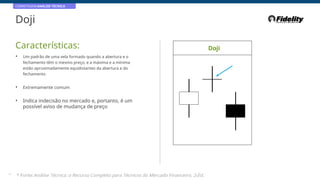 CORRETAGEM:ANÁLISE TÉCNICA
Doji
Características: Doji
• Um padrão de uma vela formado quando a abertura e o
fechamento têm o mesmo preço, e a máxima e a mínima
estão aproximadamente equidistantes da abertura e do
fechamento
• Extremamente comum
• Indica indecisão no mercado e, portanto, é um
possível aviso de mudança de preço
33
* Fonte:Análise Técnica: o Recurso Completo para Técnicos do Mercado Financeiro, 2eEd.
 