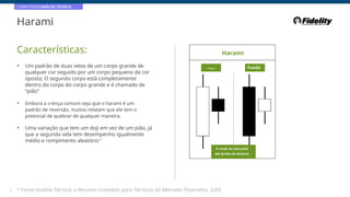 CORRETAGEM:ANÁLISE TÉCNICA
Harami
Características: Harami
• Um padrão de duas velas de um corpo grande de
qualquer cor seguido por um corpo pequeno da cor
oposta; O segundo corpo está completamente
dentro do corpo do corpo grande e é chamado de
“pião”
Principal Fundo
• Embora a crença comum seja que o harami é um
padrão de reversão, muitos relatam que ele tem o
potencial de quebrar de qualquer maneira.
• Uma variação que tem um doji em vez de um pião, já
que a segunda vela tem desempenho igualmente
médio e rompimento aleatório*
O corpo da vela pode
ser preto ou branco
34 * Fonte:Análise Técnica: o Recurso Completo para Técnicos do Mercado Financeiro, 2eEd.
 