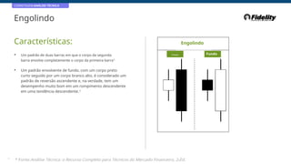 CORRETAGEM:ANÁLISE TÉCNICA
Engolindo
Características: Engolindo
• Um padrão de duas barras em que o corpo da segunda
barra envolve completamente o corpo da primeira barra*
Principal Fundo
• Um padrão envolvente de fundo, com um corpo preto
curto seguido por um corpo branco alto, é considerado um
padrão de reversão ascendente e, na verdade, tem um
desempenho muito bom em um rompimento descendente
em uma tendência descendente.*
37
* Fonte:Análise Técnica: o Recurso Completo para Técnicos do Mercado Financeiro, 2eEd.
 