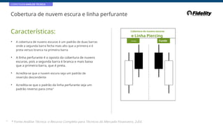 CORRETAGEM:ANÁLISE TÉCNICA
Cobertura de nuvem escura e linha perfurante
Características: Cobertura de nuvens escuras
e Linha Piercing
• A cobertura de nuvens escuras é um padrão de duas barras
onde a segunda barra fecha mais alto que a primeira e é
preta versus branca na primeira barra
Principal Fundo
• A linha perfurante é o oposto da cobertura de nuvens
escuras, pois a segunda barra é branca e mais baixa
que a primeira barra, que é preta.
• Acredita-se que a nuvem escura seja um padrão de
reversão descendente
• Acredita-se que o padrão da linha perfurante seja um
padrão reverso para cima*
38
* Fonte:Análise Técnica: o Recurso Completo para Técnicos do Mercado Financeiro, 2eEd.
 