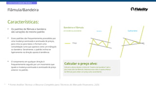 CORRETAGEM:ANÁLISE TÉCNICA
Flâmula/Bandeira
Características:
Bandeira e Flâmula
em tendência ascendente
• Os padrões de flâmula e bandeira
são variações do mesmo padrão
Bandeira Galhardete
• Esses padrões são frequentemente precedidos por
uma mudança acentuada e acentuada de preços,
para cima ou para baixo, e formam uma
consolidação curta que aparece como um triângulo
ou bandeira. Geralmente, o padrão inclina-se
ligeiramente na direção oposta à tendência
Preço
• O rompimento em qualquer direção é
frequentemente seguido por um movimento que
iguala a mudança acentuada e acentuada de preço
anterior no padrão.
Calcular o preço alvo:
Calcule a altura desde o início do “mastro da bandeira” até o
pico mais alto da flâmula. Adicione esse valor à parte inferior
da flâmula para obter um preço-alvo ascendente.
39
* Fonte:Análise Técnica: o Recurso Completo para Técnicos do Mercado Financeiro, 2eEd.
 