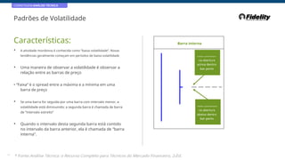 CORRETAGEM:ANÁLISE TÉCNICA
Padrões de Volatilidade
Características: Barra interna
• A atividade monótona é conhecida como “baixa volatilidade”. Novas
tendências geralmente começam em períodos de baixa volatilidade Compre a próxima barra
na abertura
acima dentro
bar perto
• Uma maneira de observar a volatilidade é observar a
relação entre as barras de preço
• “Faixa” é o spread entre a máxima e a mínima em uma
barra de preço
• Se uma barra for seguida por uma barra com intervalo menor, a
volatilidade está diminuindo; a segunda barra é chamada de barra
de “intervalo estreito”
Vender a próxima barra
na abertura
abaixo dentro
bar perto
• Quando o intervalo desta segunda barra está contido
no intervalo da barra anterior, ela é chamada de “barra
interna”.
43
* Fonte:Análise Técnica: o Recurso Completo para Técnicos do Mercado Financeiro, 2eEd.
 