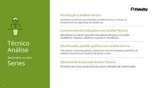 Introdução à análise técnica
Aprenda as premissas que orientam a análise técnica e conheça os
fundamentos da negociação de tendências.
Compreendendo Indicadores em Análise Técnica
Identifique os vários tipos de indicadores técnicos, incluindo
tendência, impulso, volume e suporte e resistência.
Técnico
Análise
Seminário on-line
Series
Identificando padrões gráficos com análise técnica
Use gráficos e aprenda padrões gráficos por meio de exemplos específicos de
padrões importantes em gráficos de barras e velas.
Gerenciando Riscos com Análise Técnica
Gerencie seu risco comercial com vários métodos de confirmação.
45
 