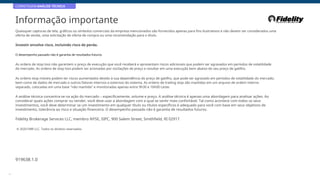 CORRETAGEM:ANÁLISE TÉCNICA
Informação importante
Quaisquer capturas de tela, gráficos ou símbolos comerciais da empresa mencionados são fornecidos apenas para fins ilustrativos e não devem ser considerados uma
oferta de venda, uma solicitação de oferta de compra ou uma recomendação para o título.
Investir envolve risco, incluindo risco de perda.
O desempenho passado não é garantia de resultados futuros
As ordens de stop loss não garantem o preço de execução que você receberá e apresentam riscos adicionais que podem ser agravados em períodos de volatilidade
do mercado. As ordens de stop loss podem ser acionadas por oscilações de preço e resultar em uma execução bem abaixo do seu preço de gatilho.
As ordens stop móveis podem ter riscos aumentados devido à sua dependência do preço de gatilho, que pode ser agravado em períodos de volatilidade do mercado,
bem como de dados de mercado e outros fatores internos e externos do sistema. As ordens de trailing stop são mantidas em um arquivo de ordem interno
separado, colocadas em uma base "não mantida" e monitoradas apenas entre 9h30 e 16h00 Leste.
A análise técnica concentra-se na ação do mercado – especificamente, volume e preço. A análise técnica é apenas uma abordagem para analisar ações. Ao
considerar quais ações comprar ou vender, você deve usar a abordagem com a qual se sentir mais confortável. Tal como acontece com todos os seus
investimentos, você deve determinar se um investimento em qualquer título ou títulos específicos é adequado para você com base em seus objetivos de
investimento, tolerância ao risco e situação financeira. O desempenho passado não é garantia de resultados futuros.
Fidelity Brokerage Services LLC, membro NYSE, SIPC, 900 Salem Street, Smithfield, RI 02917
© 2020 FMR LLC. Todos os direitos reservados.
919638.1.0
48
 