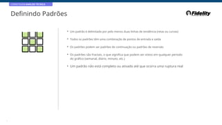 CORRETAGEM:ANÁLISE TÉCNICA
Definindo Padrões
• Um padrão é delimitado por pelo menos duas linhas de tendência (retas ou curvas)
• Todos os padrões têm uma combinação de pontos de entrada e saída
• Os padrões podem ser padrões de continuação ou padrões de reversão
• Os padrões são fractais, o que significa que podem ser vistos em qualquer período
do gráfico (semanal, diário, minuto, etc.)
• Um padrão não está completo ou ativado até que ocorra uma ruptura real
5
 