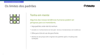 CORRETAGEM:ANÁLISE TÉCNICA
Os limites dos padrões
Tenha em mente
Algumas das nossas tendências humanas podem ser
perigosas para os investidores.
• Veja padrões onde não há nenhum
• Acredite no “conhecimento do mercado”, técnico e fundamental, sem evidências
• Olhe para trás em vez de para frente
• Atenha-se aos preços-alvo originais dos padrões após a mudança das
condições
6
 