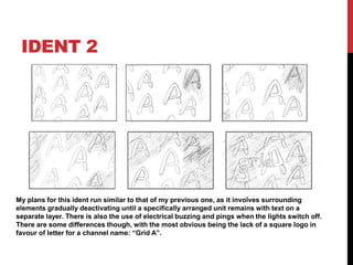 IDENT 2
My plans for this ident run similar to that of my previous one, as it involves surrounding
elements gradually deactivating until a specifically arranged unit remains with text on a
separate layer. There is also the use of electrical buzzing and pings when the lights switch off.
There are some differences though, with the most obvious being the lack of a square logo in
favour of letter for a channel name: “Grid A”.
 